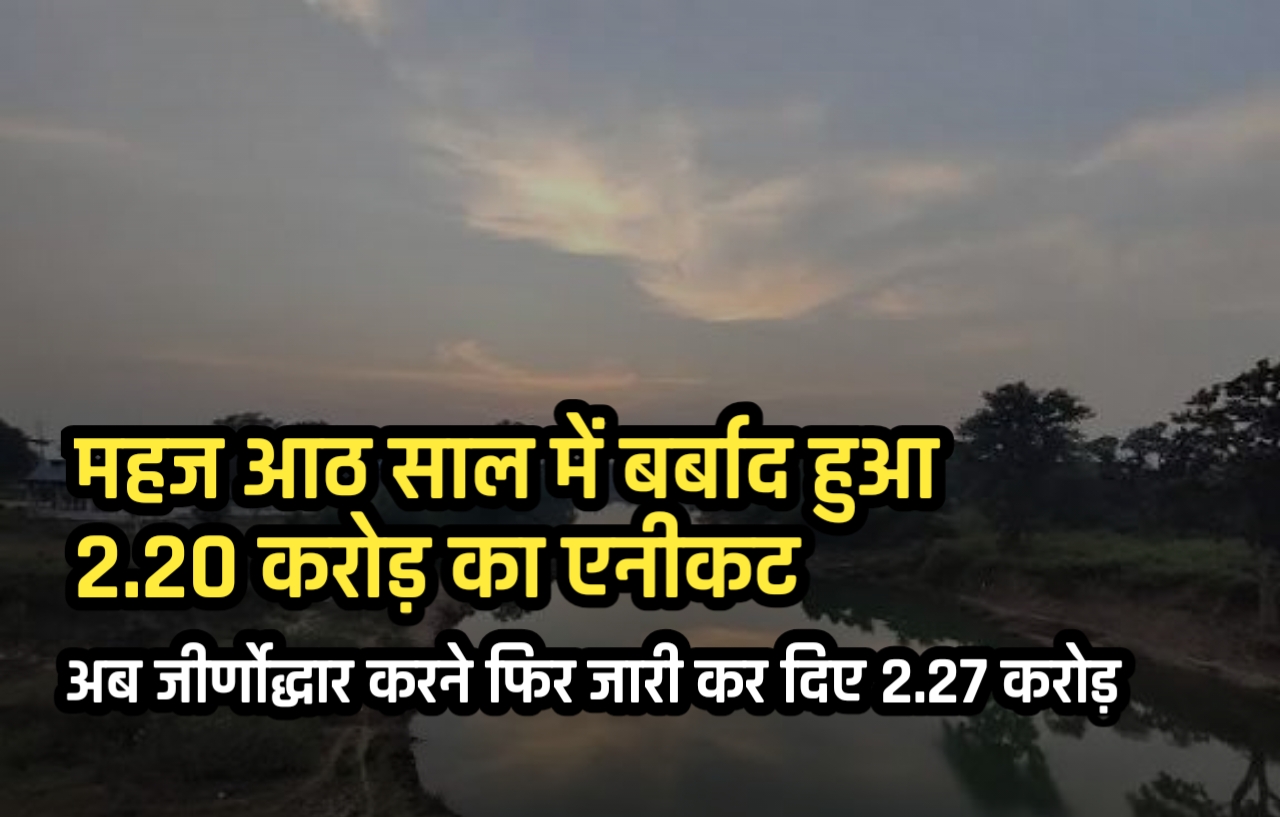 महज आठ साल में बर्बाद हुआ 2.20 करोड़ का एनीकट, अब जीर्णोद्धार करने फिर जारी कर दिए 2.27 करोड़ 