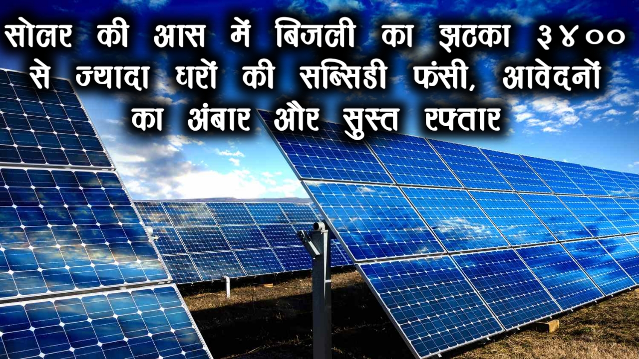 सोलर की आस में बिजली का झटका: 3400 से ज्यादा घरों की सब्सिडी फंसी, आवेदनों का अंबार और सुस्त रफ्तार