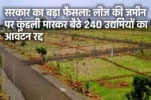 सरकार का बड़ा फैसला: लीज की जमीन पर कुंडली मारकर बैठे 240 उद्यमियों का आवंटन रद्द 